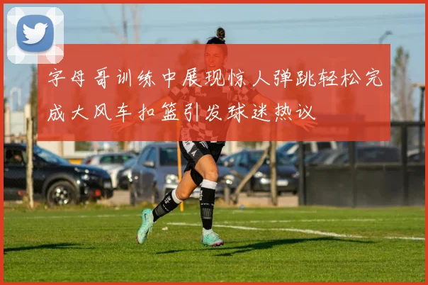 字母哥训练中展现惊人弹跳轻松完成大风车扣篮引发球迷热议