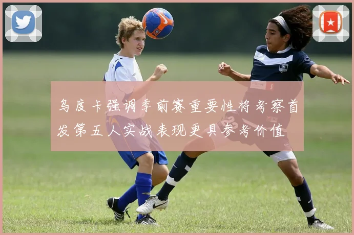 乌度卡强调季前赛重要性将考察首发第五人实战表现更具参考价值
