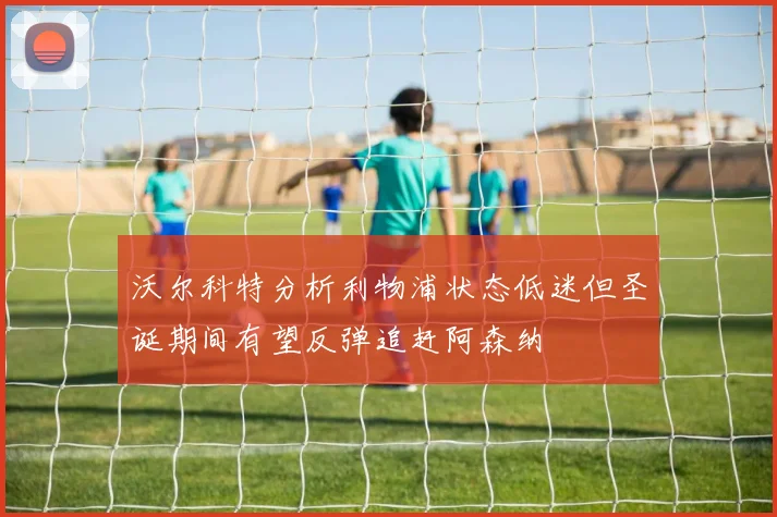 沃尔科特分析利物浦状态低迷但圣诞期间有望反弹追赶阿森纳