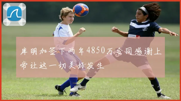 库明加签下两年4850万合同感谢上帝让这一切美好发生