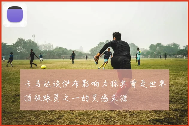 卡马达谈伊布影响力称其曾是世界顶级球员之一的灵感来源