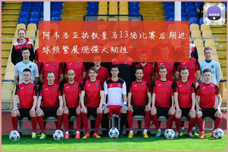 阿韦洛亚执教皇马13场比赛后期进球频繁展现强大韧性