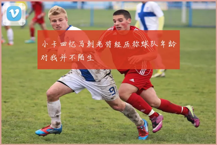小卡回忆马刺老将经历称球队年龄对我并不陌生