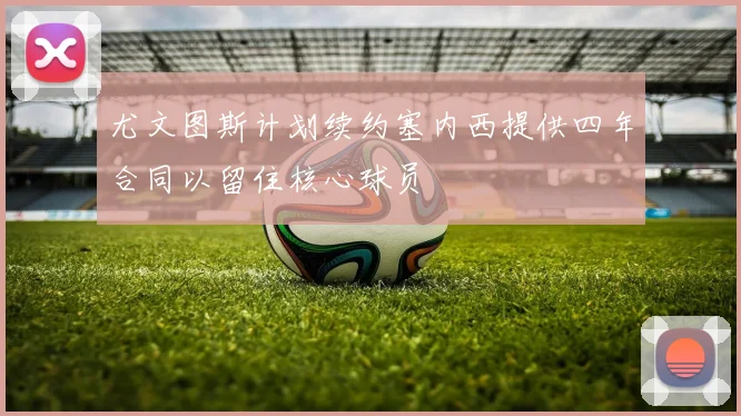 尤文图斯计划续约塞内西提供四年合同以留住核心球员