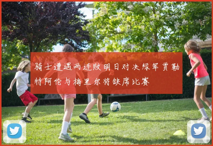 骑士遭遇两连败明日对决绿军贾勒特阿伦与梅里尔将缺席比赛