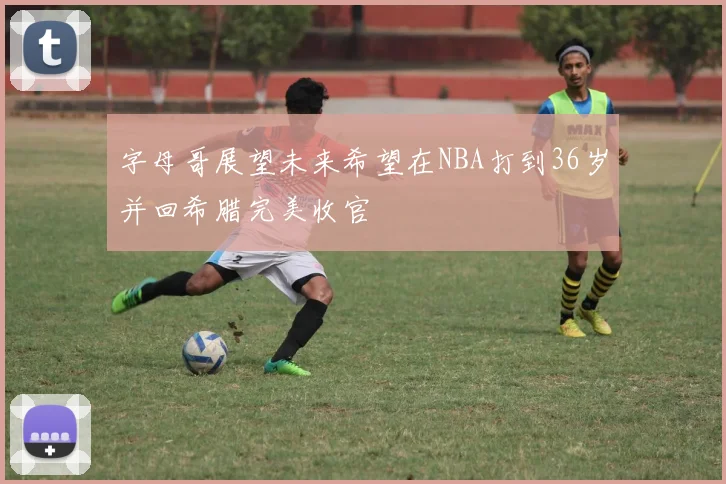 字母哥展望未来希望在NBA打到36岁并回希腊完美收官