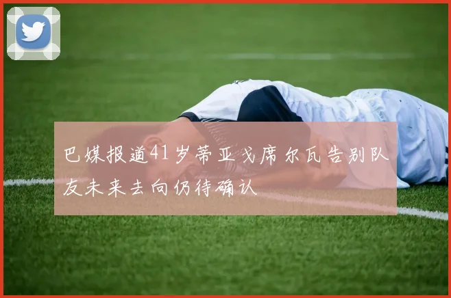 巴媒报道41岁蒂亚戈席尔瓦告别队友未来去向仍待确认