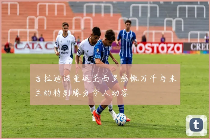 吉拉迪诺重返圣西罗感慨万千与米兰的特别缘分令人动容