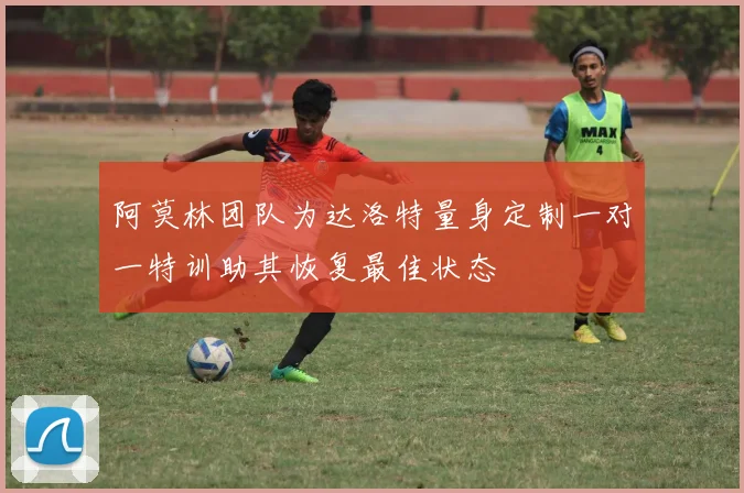 阿莫林团队为达洛特量身定制一对一特训助其恢复最佳状态