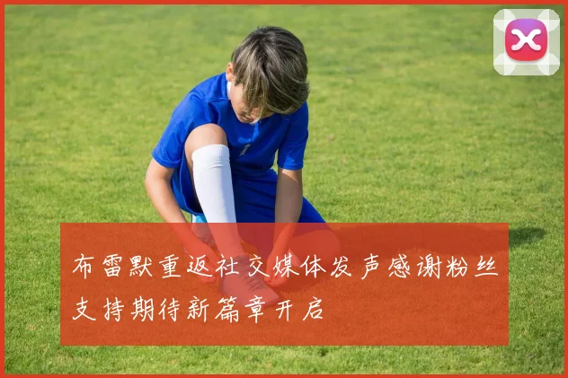 布雷默重返社交媒体发声感谢粉丝支持期待新篇章开启