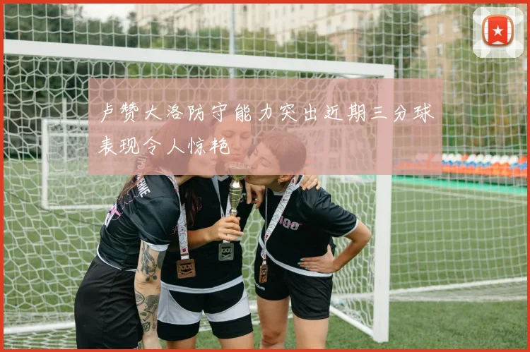 卢赞大洛防守能力突出近期三分球表现令人惊艳