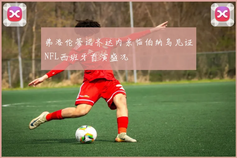 弗洛伦蒂诺齐达内亲临伯纳乌见证NFL西班牙首演盛况