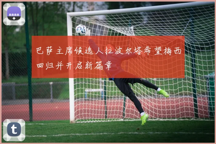 巴萨主席候选人拉波尔塔希望梅西回归并开启新篇章