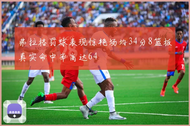 弗拉格罚球表现惊艳场均34分8篮板真实命中率高达64