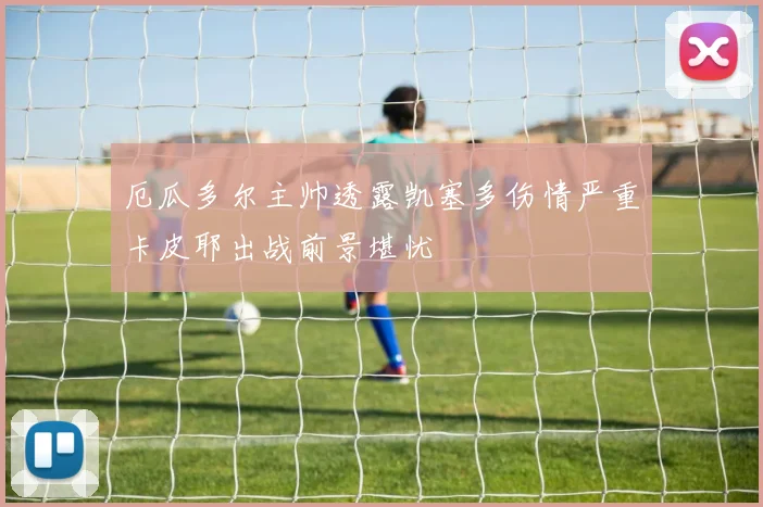 厄瓜多尔主帅透露凯塞多伤情严重卡皮耶出战前景堪忧