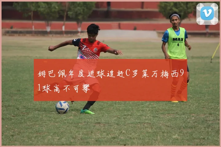 姆巴佩年度进球追赶C罗莱万梅西91球高不可攀