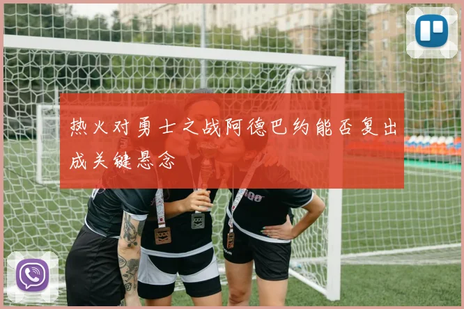 热火对勇士之战阿德巴约能否复出成关键悬念