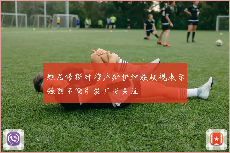 维尼修斯对穆帅辩护种族歧视表示强烈不满引发广泛关注