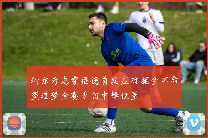 科尔考虑霍福德首发应对掘金不希望追梦全赛季打中锋位置