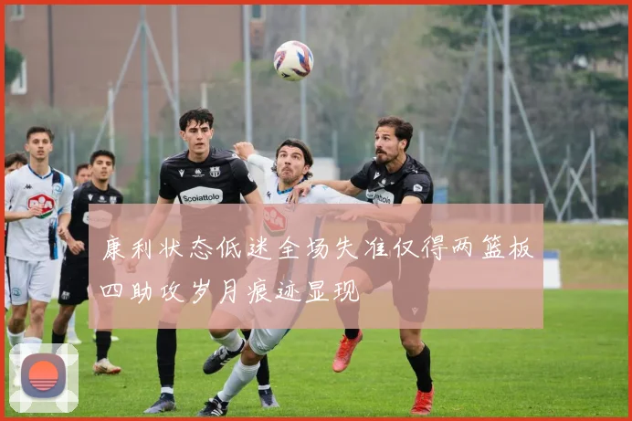 康利状态低迷全场失准仅得两篮板四助攻岁月痕迹显现