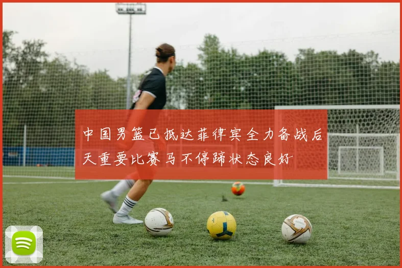 中国男篮已抵达菲律宾全力备战后天重要比赛马不停蹄状态良好