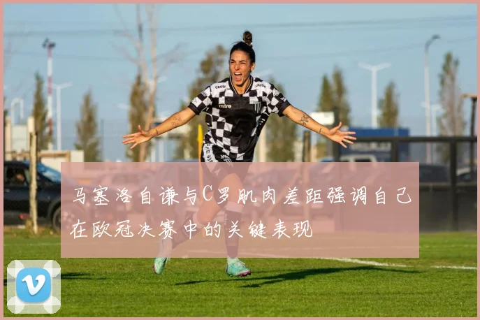马塞洛自谦与C罗肌肉差距强调自己在欧冠决赛中的关键表现