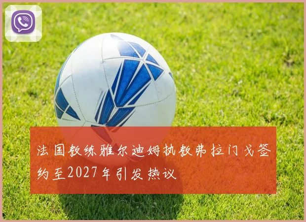 法国教练雅尔迪姆执教弗拉门戈签约至2027年引发热议