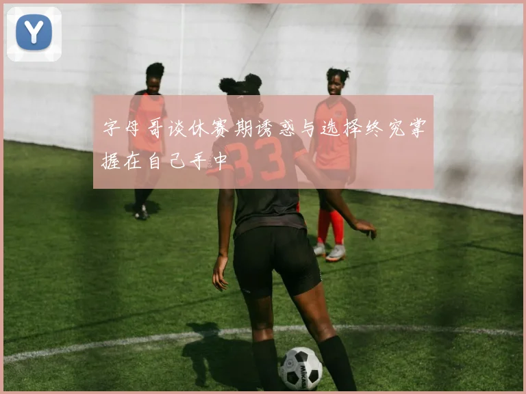 字母哥谈休赛期诱惑与选择终究掌握在自己手中